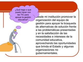  Desde mi institución promover la 
organización del equipo de 
gestión para apoyar la búsqueda 
de alternativas de solución frente 
a las problemáticas presentadas 
y en la satisfacción de las 
necesidades e intereses de la 
comunidad educativa, 
aprovechando las oportunidades 
que brinda el Estado y algunas 
organizaciones no 
gubernamentales. 
¿Qué hago o que 
puedo hacer con 
las TIC para 
apoyar la gestión 
educativa? 
 