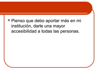 Pienso que debo aportar más en mi 
institución, darle una mayor 
accesibilidad a todas las personas. 
 