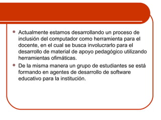  Actualmente estamos desarrollando un proceso de 
inclusión del computador como herramienta para el 
docente, en el cual se busca involucrarlo para el 
desarrollo de material de apoyo pedagógico utilizando 
herramientas ofimáticas. 
 De la misma manera un grupo de estudiantes se está 
formando en agentes de desarrollo de software 
educativo para la institución. 
 