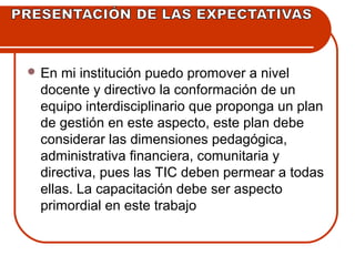 En mi institución puedo promover a nivel 
docente y directivo la conformación de un 
equipo interdisciplinario que proponga un plan 
de gestión en este aspecto, este plan debe 
considerar las dimensiones pedagógica, 
administrativa financiera, comunitaria y 
directiva, pues las TIC deben permear a todas 
ellas. La capacitación debe ser aspecto 
primordial en este trabajo 
 