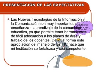 Las Nuevas Tecnologías de la Información y 
la Comunicación son muy importantes en la 
enseñanza – aprendizaje de la comunidad 
educativa, ya que permite tener herramientas 
de fácil adecuación a los planes de área y 
trabajo de los docentes. De igual forma este 
apropiación del manejo de las TIC hace que 
mi Institución se fortalezca y sea competente. 
¿Qué pienso 
frente al uso 
de las TIC 
en mi IE? 
 