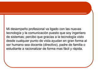 Mi desempeño profesional va ligado con las nuevas 
tecnología y la comunicación puesto que soy ingeniero 
de sistemas; percibo que gracias a la tecnología visto 
desde cualquier punto de vista ayudan en gran forma al 
ser humano sea docente (directivo), padre de familia o 
estudiante a racionalizar de forma mas fácil y rápida. 
 