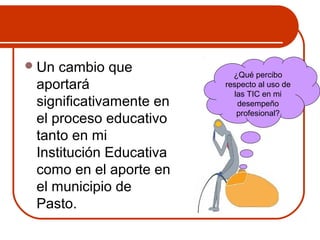 Un cambio que 
aportará 
significativamente en 
el proceso educativo 
tanto en mi 
Institución Educativa 
como en el aporte en 
el municipio de 
Pasto. 
¿Qué percibo 
respecto al uso de 
las TIC en mi 
desempeño 
profesional? 
 