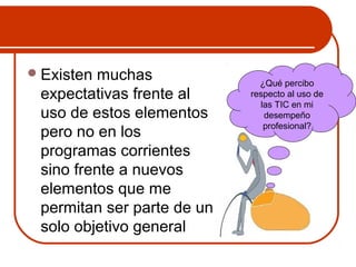 Existen muchas 
expectativas frente al 
uso de estos elementos 
pero no en los 
programas corrientes 
sino frente a nuevos 
elementos que me 
permitan ser parte de un 
solo objetivo general 
¿Qué percibo 
respecto al uso de 
las TIC en mi 
desempeño 
profesional? 
 