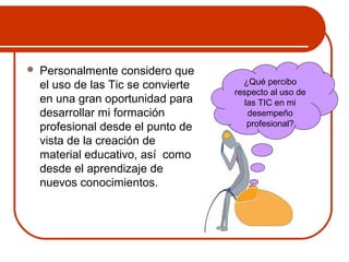  Personalmente considero que 
el uso de las Tic se convierte 
en una gran oportunidad para 
desarrollar mi formación 
profesional desde el punto de 
vista de la creación de 
material educativo, así como 
desde el aprendizaje de 
nuevos conocimientos. 
¿Qué percibo 
respecto al uso de 
las TIC en mi 
desempeño 
profesional? 
 