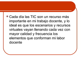 Cada día las TIC son un recurso más 
importante en mi trabajo docente, y lo 
ideal es que los escenarios y recursos 
virtuales vayan llenando cada vez con 
mayor calidad y frecuencia los 
elementos que conforman mi labor 
docente 
 