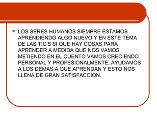  LOS SERES HUMANOS SIEMPRE ESTAMOS 
APRENDIENDO ALGO NUEVO Y EN ESTE TEMA 
DE LAS TIC’S SI QUE HAY COSAS PARA 
APRENDER A MEDIDA QUE NOS VAMOS 
METIENDO EN EL CUENTO VAMOS CRECIENDO 
PERSONAL Y PROFESIONALMENTE, AYUDAMOS 
A LOS DEMAS A QUE APRENDAN Y ESTO NOS 
LLENA DE GRAN SATISFACCION. 
