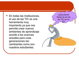  En todas las Instituciones, 
el uso de las TIC es una 
herramienta muy 
importante ya que nos 
permite crear nuevos 
ambientes de aprendizaje 
acorde a los avances 
actuales para unas 
generaciones tan 
cambiantes como son 
nuestros estudiantes. 
¿Qué pienso 
frente al uso de 
las TIC en mi 
IE? 
 