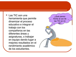  Las TIC son una 
herramienta que permite 
dinamizar el proceso 
educativo e integrar el 
trabajo con los 
compañeros en las 
diferentes áreas y 
asignaturas, o trabajar 
en equipo dando lugar a 
mejores resultados en el 
rendimiento académico 
de los estudiantes. 
¿Qué pienso 
frente al uso de 
las TIC en mi 
IE? 
 