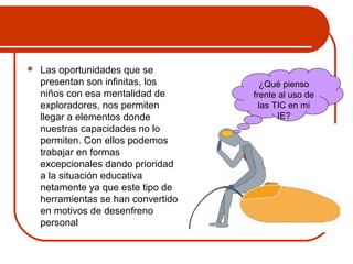  Las oportunidades que se 
presentan son infinitas, los 
niños con esa mentalidad de 
exploradores, nos permiten 
llegar a elementos donde 
nuestras capacidades no lo 
permiten. Con ellos podemos 
trabajar en formas 
excepcionales dando prioridad 
a la situación educativa 
netamente ya que este tipo de 
herramientas se han convertido 
en motivos de desenfreno 
personal 
¿Qué pienso 
frente al uso de 
las TIC en mi 
IE? 
 