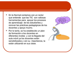  En la Normal contamos con un rector 
que entiende que las TIC son valiosas 
herramientas para apoyar los procesos 
de aprendizaje de los estudiantes y 
renovar las prácticas pedagógicas de los 
docentes y apoya mucho. 
 Por lo tanto, se ha establecido un plan 
de formación a los docentes en 
diferentes niveles y con la llegada del 
aula móvil ya los docentes están 
sensibilizados y ven su importancia, la 
están utilizando en sus clase. 
¿Qué pienso 
frente al uso de 
las TIC en mi 
IE? 
 