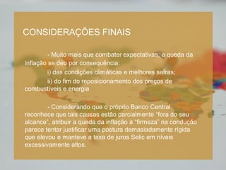 TÍTULO (CX ALTA, FONTE 28)
Subtítulo (Cx. Baixa, fonte 24)
- Item 1 (Cx. Baixa, fonte 20)
- Item 2 (Cx. Baixa, fonte 20)
CONSIDERAÇÕES FINAIS
- Muito mais que combater expectativas, a queda da
inflação se deu por consequência:
i) das condições climáticas e melhores safras;
ii) do fim do reposicionamento dos preços de
combustíveis e energia
- Considerando que o próprio Banco Central
reconhece que tais causas estão parcialmente “fora do seu
alcance”, atribuir a queda da inflação à “firmeza” na condução
parece tentar justificar uma postura demasiadamente rígida
que elevou e manteve a taxa de juros Selic em níveis
excessivamente altos.
 