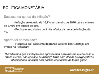 POLÍTICA MONETÁRIA
Sucesso na queda da inflação?
- Inflação se reduziu de 10,7% em Janeiro de 2016 para a mínima
de 2,46% em agosto de 2017.
- Fechou o ano abaixo do limite inferior da meta de inflação, de
3%.
Aperto foi demasiado?
- Resposta do Presidente do Banco Central, Ilan Goldfajn, em
evento na Febraban:
“Acreditamos que a inflação não apresentaria essa mesma queda caso o
Banco Central não atuasse de maneira firme para domar as expectativas
inflacionárias, apoiado pela política econômica de forma geral”.
 