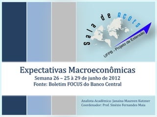 Expectativas Macroeconômicas
   Semana 26 – 25 à 29 de junho de 2012
   Fonte: Boletim FOCUS do Banco Central


                       Analista-Acadêmica: Janaina Maureen Kutzner
                       Coordenador: Prof. Sinézio Fernandes Maia
 