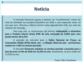 O mercado financeiro passou a estimar um "encolhimento" menor do
nível de atividade da economia brasileira em 2016 e uma expansão maior no
ano que vem, informou o Banco Central nesta segunda-feira (18), por meio do
relatório de mercado.
Para este ano, os economistas dos bancos melhoraram a estimativa
para o Produto Interno Bruto (PIB) de uma contração de 3,30% para uma
queda menor, de 3,25%.
A previsão do mercado para o Índice Nacional de Preços ao
Consumidor Amplo (IPCA) deste ano - a inflação oficial do país - permaneceu
estável em 7,26% na semana passada.
O mercado financeiro manteve na semana passada a previsão para a
taxa de juros no fim de 2016 em 13,25% ao ano. Atualmente, os juros estão em
14,25% ao ano.
Notícia
Fonte: Valor Econômico
 