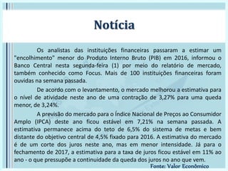 Os analistas das instituições financeiras passaram a estimar um
"encolhimento" menor do Produto Interno Bruto (PIB) em 2016, informou o
Banco Central nesta segunda-feira (1) por meio do relatório de mercado,
também conhecido como Focus. Mais de 100 instituições financeiras foram
ouvidas na semana passada.
De acordo com o levantamento, o mercado melhorou a estimativa para
o nível de atividade neste ano de uma contração de 3,27% para uma queda
menor, de 3,24%.
A previsão do mercado para o Índice Nacional de Preços ao Consumidor
Amplo (IPCA) deste ano ficou estável em 7,21% na semana passada. A
estimativa permanece acima do teto de 6,5% do sistema de metas e bem
distante do objetivo central de 4,5% fixado para 2016. A estimativa do mercado
é de um corte dos juros neste ano, mas em menor intensidade. Já para o
fechamento de 2017, a estimativa para a taxa de juros ficou estável em 11% ao
ano - o que pressupõe a continuidade da queda dos juros no ano que vem.
Notícia
Fonte: Valor Econômico
 