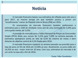O mercado financeiro baixou sua estimativa de inflação para este ano e
para 2017, ao mesmo tempo em que também passou a prever um
"encolhimento" menor do Produto Interno Bruto (PIB) em 2016.
Os economistas do mercado financeiro também melhoraram a
estimativa para o nível de atividade neste ano de uma contração de 3,24% para
uma queda menor, de 3,23%.
A previsão do mercado para o Índice Nacional de Preços ao Consumidor
Amplo (IPCA) deste ano recuou de 7,21% para 7,20% na semana passada. A
estimativa permanece acima do teto de 6,5% do sistema de metas e bem
distante do objetivo central de 4,5% fixado para 2016.
O mercado financeiro manteve na semana passada sua previsão para a
taxa de juros no fim de 2016 em 13,50% ao ano. Atualmente, os juros estão em
14,25% ao ano - maior nível em 10 anos. Com isso, estimativa do mercado é de
um corte na taxa até o fim de 2016.
Notícia
Fonte: Valor Econômico
 