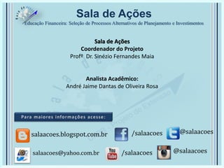 Sala de Ações
Educação Financeira: Seleção de Processos Alternativos de Planejamento e Investimentos
Sala de Ações
Coordenador do Projeto
Profº Dr. Sinézio Fernandes Maia
Analista Acadêmico:
André Jaime Dantas de Oliveira Rosa
/salaacoes @salaacoessalaacoes.blogspot.com.br
/salaacoes @salaacoessalaacoes@yahoo.com.br
 