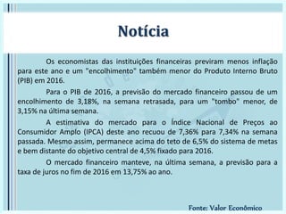 Os economistas das instituições financeiras previram menos inflação
para este ano e um "encolhimento" também menor do Produto Interno Bruto
(PIB) em 2016.
Para o PIB de 2016, a previsão do mercado financeiro passou de um
encolhimento de 3,18%, na semana retrasada, para um "tombo" menor, de
3,15% na última semana.
A estimativa do mercado para o Índice Nacional de Preços ao
Consumidor Amplo (IPCA) deste ano recuou de 7,36% para 7,34% na semana
passada. Mesmo assim, permanece acima do teto de 6,5% do sistema de metas
e bem distante do objetivo central de 4,5% fixado para 2016.
O mercado financeiro manteve, na última semana, a previsão para a
taxa de juros no fim de 2016 em 13,75% ao ano.
Notícia
Fonte: Valor Econômico
 