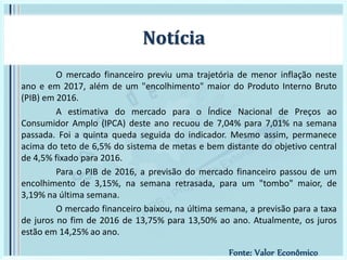 O mercado financeiro previu uma trajetória de menor inflação neste
ano e em 2017, além de um "encolhimento" maior do Produto Interno Bruto
(PIB) em 2016.
A estimativa do mercado para o Índice Nacional de Preços ao
Consumidor Amplo (IPCA) deste ano recuou de 7,04% para 7,01% na semana
passada. Foi a quinta queda seguida do indicador. Mesmo assim, permanece
acima do teto de 6,5% do sistema de metas e bem distante do objetivo central
de 4,5% fixado para 2016.
Para o PIB de 2016, a previsão do mercado financeiro passou de um
encolhimento de 3,15%, na semana retrasada, para um "tombo" maior, de
3,19% na última semana.
O mercado financeiro baixou, na última semana, a previsão para a taxa
de juros no fim de 2016 de 13,75% para 13,50% ao ano. Atualmente, os juros
estão em 14,25% ao ano.
Notícia
Fonte: Valor Econômico
 