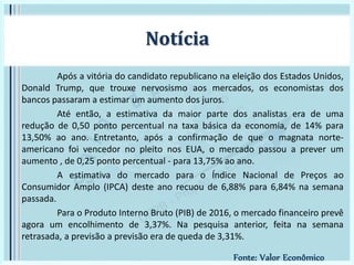 Após a vitória do candidato republicano na eleição dos Estados Unidos,
Donald Trump, que trouxe nervosismo aos mercados, os economistas dos
bancos passaram a estimar um aumento dos juros.
Até então, a estimativa da maior parte dos analistas era de uma
redução de 0,50 ponto percentual na taxa básica da economia, de 14% para
13,50% ao ano. Entretanto, após a confirmação de que o magnata norte-
americano foi vencedor no pleito nos EUA, o mercado passou a prever um
aumento , de 0,25 ponto percentual - para 13,75% ao ano.
A estimativa do mercado para o Índice Nacional de Preços ao
Consumidor Amplo (IPCA) deste ano recuou de 6,88% para 6,84% na semana
passada.
Para o Produto Interno Bruto (PIB) de 2016, o mercado financeiro prevê
agora um encolhimento de 3,37%. Na pesquisa anterior, feita na semana
retrasada, a previsão a previsão era de queda de 3,31%.
Notícia
Fonte: Valor Econômico
 