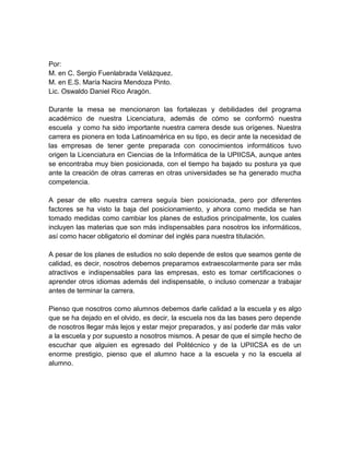 Por:
M. en C. Sergio Fuenlabrada Velázquez.
M. en E.S. María Nacira Mendoza Pinto.
Lic. Oswaldo Daniel Rico Aragón.
Durante la mesa se mencionaron las fortalezas y debilidades del programa
académico de nuestra Licenciatura, además de cómo se conformó nuestra
escuela y como ha sido importante nuestra carrera desde sus orígenes. Nuestra
carrera es pionera en toda Latinoamérica en su tipo, es decir ante la necesidad de
las empresas de tener gente preparada con conocimientos informáticos tuvo
origen la Licenciatura en Ciencias de la Informática de la UPIICSA, aunque antes
se encontraba muy bien posicionada, con el tiempo ha bajado su postura ya que
ante la creación de otras carreras en otras universidades se ha generado mucha
competencia.
A pesar de ello nuestra carrera seguía bien posicionada, pero por diferentes
factores se ha visto la baja del posicionamiento, y ahora como medida se han
tomado medidas como cambiar los planes de estudios principalmente, los cuales
incluyen las materias que son más indispensables para nosotros los informáticos,
así como hacer obligatorio el dominar del inglés para nuestra titulación.
A pesar de los planes de estudios no solo depende de estos que seamos gente de
calidad, es decir, nosotros debemos prepararnos extraescolarmente para ser más
atractivos e indispensables para las empresas, esto es tomar certificaciones o
aprender otros idiomas además del indispensable, o incluso comenzar a trabajar
antes de terminar la carrera.
Pienso que nosotros como alumnos debemos darle calidad a la escuela y es algo
que se ha dejado en el olvido, es decir, la escuela nos da las bases pero depende
de nosotros llegar más lejos y estar mejor preparados, y así poderle dar más valor
a la escuela y por supuesto a nosotros mismos. A pesar de que el simple hecho de
escuchar que alguien es egresado del Politécnico y de la UPIICSA es de un
enorme prestigio, pienso que el alumno hace a la escuela y no la escuela al
alumno.

 