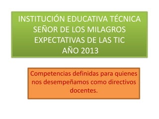 INSTITUCIÓN EDUCATIVA TÉCNICA
SEÑOR DE LOS MILAGROS
EXPECTATIVAS DE LAS TIC
AÑO 2013
Competencias definidas para quienes
nos desempeñamos como directivos
docentes.

 