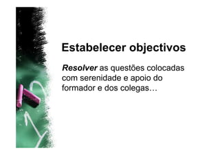 Estabelecer objectivos
Resolver as questões colocadas
com serenidade e apoio do
formador e dos colegas…
 