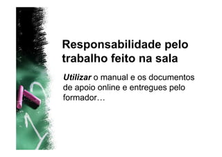Responsabilidade pelo
trabalho feito na sala
Utilizar o manual e os documentos
de apoio online e entregues pelo
formador…
 
