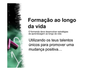 Formação ao longo
da vida
O formando deve desenvolver estratégias
de aprendizagem ao longo da vida:


Utilizando os teus talentos
únicos para promover uma
mudança positiva…
 