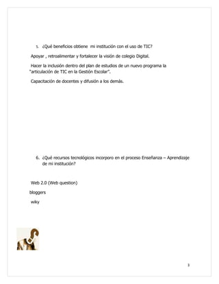 5. ¿Qué beneficios obtiene mi institución con el uso de TIC?

Apoyar , retroalimentar y fortalecer la visión de colegio Digital.

 Hacer la inclusión dentro del plan de estudios de un nuevo programa la
“articulación de TIC en la Gestión Escolar”.

Capacitación de docentes y difusión a los demás.




   6. ¿Qué recursos tecnológicos incorporo en el proceso Enseñanza – Aprendizaje
      de mi institución?



Web 2.0 (Web question)

bloggers

wiky




                                                                               3
 