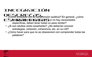 INTEGRACIÓN
DESTREZAS,
ESTRATEGIAS
• ¿Cómo enlazarlo con la comprensión auditiva? En general, ¿cómo
integrar todas las destrezas? ¿Y si no hay necesidades
específicas, deben tener todas un peso similar?
• ¿Si son adultos cómo enseñarles? ¿No deberían conocer
estrategias, cohesión, coherencia, etc. en su LM?
• ¿Cómo hacer para que no se obsesionen con comprender todas las
palabras?
 