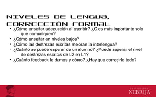 NIVELES DE LENGUA,
CORRECCIÓN FORMAL
• ¿Cómo enseñar adecuación al escribir? ¿O es más importante solo
que comuniquen?
• ¿Cómo enseñar en niveles bajos?
• ¿Cómo las destrezas escritas mejoran la interlengua?
• ¿Cuánto se puede esperar de un alumno? ¿Puede superar el nivel
de destrezas escritas de L2 en L1?
• ¿Cuánto feedback le damos y cómo? ¿Hay que corregirlo todo?
 
