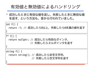 有効値と無効値によるハンドリング
• 成功したときに有効な値を返し、失敗したときに無効な値
を返す、という方法も、昔から行われていました。
int f() {
return -1; // 成功したら0以上、失敗したら0未満の値を返す
}
T* f() {
return nullptr; // 成功したら有効なポインタ、
// 失敗したらヌルポインタを返す
}
string f() {
return string(); // 成功したら非空文字列、
// 失敗したら空文字列を返す
}
 