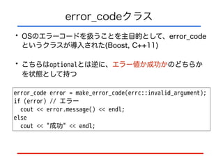 error_codeクラス
• OSのエラーコードを扱うことを主目的として、error_code
というクラスが導入された(Boost, C++11)
• こちらはoptionalとは逆に、エラー値か成功かのどちらか
を状態として持つ
error_code error = make_error_code(errc::invalid_argument);
if (error) // エラー
cout << error.message() << endl;
else
cout << "成功" << endl;
 