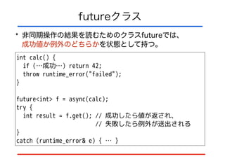 futureクラス
• 非同期操作の結果を読むためのクラスfutureでは、 
成功値か例外のどちらかを状態として持つ。
int calc() {
if (…成功…) return 42;
throw runtime_error("failed");
}
!
future<int> f = async(calc);
try {
int result = f.get(); // 成功したら値が返され、
// 失敗したら例外が送出される
}
catch (runtime_error& e) { … }
 