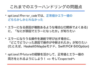 これまでのエラーハンドリングの問題点
• optionalやerror_codeでは、正常値かエラー値の 
どちらかしかとれなかった
• エラーになる原因が複数あるような場合(I/O関係でよくある)
に、「なにが原因でエラーになったか」が知りたい
• エラーになりうる操作を連続で呼び出す場合に、 
「どこでどういった原因で操作が中断されたか」が知りたい 
(たとえば、HaskellのMaybeモナド、SwiftやC# 6のOption)
• optionalやfutureの経験を活かして、正常値とエラー値の 
両方をとれるようにしよう！ => そしてexpectedへ
 