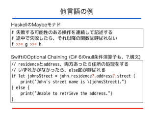 他言語の例
// residenceとaddress、両方あったら住所の処理をする
// いずれかがなかったら、else節が呼ばれる
if let johnsStreet = john.residence?.address?.street {
print("John's street name is (johnsStreet).")
} else {
print("Unable to retrieve the address.")
}
# 失敗する可能性のある操作を連続して記述する
# 途中で失敗したら、それ以降の関数は呼ばれない
f >>= g >>= h
HaskellのMaybeモナド
SwiftのOptional Chaining (C# 6のnull条件演算子も、?.構文)
 