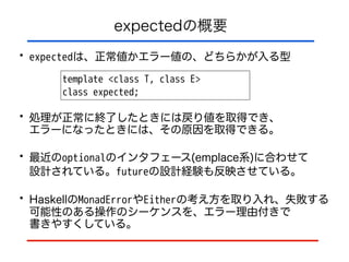 expectedの概要
• expectedは、正常値かエラー値の、どちらかが入る型
template <class T, class E>
class expected;
• 処理が正常に終了したときには戻り値を取得でき、 
エラーになったときには、その原因を取得できる。
• 最近のoptionalのインタフェース(emplace系)に合わせて 
設計されている。futureの設計経験も反映させている。
• HaskellのMonadErrorやEitherの考え方を取り入れ、失敗する
可能性のある操作のシーケンスを、エラー理由付きで 
書きやすくしている。
 