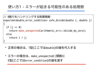 使い方1 - エラーが起きる可能性のある処理側
// 0割りをハンドリングする除算関数
expected<double,error_condition> safe_divide(double i, double j)
{
if (j == 0)
return make_unexpected(arithmetic_errc::divide_by_zero);
else
return i / j;
}
• 正常の場合は、T型(ここではdouble)の値を代入する
• エラーの場合は、make_unexpected()関数に 
E型(ここではerror_condition)の値を渡す
 