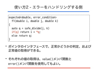 使い方2 - エラーをハンドリングする側
expected<double, error_condition>
f1(double i, double j, double k)
{
auto q = safe_divide(j, k)
if(q) return i + *q;
else return q;
}
• ポインタのインタフェースで、正常かどうかの判定、および
正常値の取得ができる。
• それぞれの値の取得は、value()メンバ関数と 
error()メンバ関数を使用してもよい。
 
