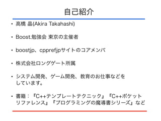 自己紹介
• 高橋 晶(Akira Takahashi)
• Boost.勉強会 東京の主催者
• boostjp、cpprefjpサイトのコアメンバ
• 株式会社ロングゲート所属
• システム開発、ゲーム開発、教育のお仕事などを 
しています。
• 書籍：『C++テンプレートテクニック』『C++ポケット 
リファレンス』『プログラミングの魔導書シリーズ』など
 