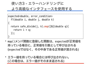 使い方3 - エラーハンドリングに 
より高級なインタフェースを使用する
expected<double, error_condition>
f1(double i, double j, double k)
{
return safe_divide(j, k).map([&](double q){
return i + q;
});
}
• map()メンバ関数に登録した関数は、expectedが正常値を 
持っている場合に、正常値を引数として呼び出される
(expectedではなく、その中身である正常値が渡される)
• エラー値を持っている場合には呼び出されない。 
(この場合は、エラー値がそのまま返される)
 