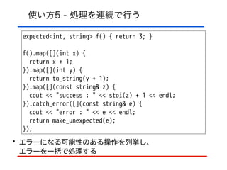 使い方5 - 処理を連続で行う
expected<int, string> f() { return 3; }
!
f().map([](int x) {
return x + 1;
}).map([](int y) {
return to_string(y + 1);
}).map([](const string& z) {
cout << "success : " << stoi(z) + 1 << endl;
}).catch_error([](const string& e) {
cout << "error : " << e << endl;
return make_unexpected(e);
});
• エラーになる可能性のある操作を列挙し、 
エラーを一括で処理する
 