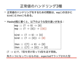 正常値のハンドリング3種
• 正常値のハンドリングをするための関数は、map()のほかに 
bind()とthen()もある。
• Haskell風に書くと、以下のような型の違いがある：
map :: (T -> U) -> [U]
map :: (T -> [U]) -> [[U]]
!
bind :: (T -> U) -> [U]
bind :: (T -> [U]) -> [U]
!
then :: ([T] -> U) -> [U]
then :: ([T] -> [U]) -> [U]
(T -> U)で、T型を受け取ってU型を返す関数。
角カッコになっているものは、expectedでラップされた型
 