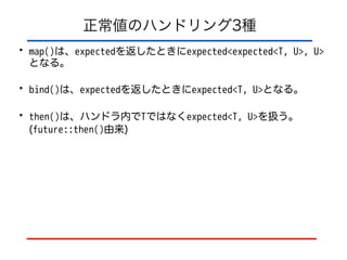 正常値のハンドリング3種
• map()は、expectedを返したときにexpected<expected<T, U>, U>
となる。
• bind()は、expectedを返したときにexpected<T, U>となる。
• then()は、ハンドラ内でTではなくexpected<T, U>を扱う。
(future::then()由来)
 