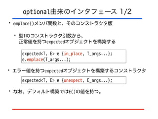 optional由来のインタフェース 1/2
• emplace()メンバ関数と、そのコンストラクタ版
• 型Tのコンストラクタ引数から、 
正常値を持つexpectedオブジェクトを構築する
expected<T, E> e {in_place, T_args...};
e.emplace(T_args...);
• エラー値を持つexpectedオブジェクトを構築するコンストラクタ
expected<T, E> e {unexpect, E_args...};
• なお、デフォルト構築ではE()の値を持つ。
 