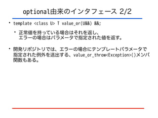 optional由来のインタフェース 2/2
• template <class U> T value_or(U&&) &&;
• 正常値を持っている場合はそれを返し、 
エラーの場合はパラメータで指定された値を返す。
• 開発リポジトリでは、エラーの場合にテンプレートパラメータで
指定された例外を送出する、value_or_throw<Exception>()メンバ
関数もある。
 