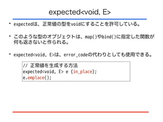 expected<void, E>
• expectedは、正常値の型をvoidにすることを許可している。
• このような型のオブジェクトは、map()やbind()に指定した関数が
何も返さないと作られる。
• expected<void, E>は、error_codeの代わりとしても使用できる。
// 正常値を生成する方法
expected<void, E> e {in_place};
e.emplace();
 