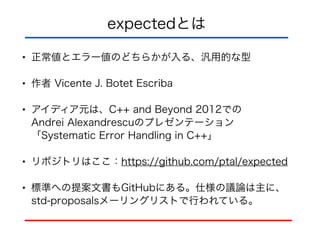 expectedとは
• 正常値とエラー値のどちらかが入る、汎用的な型
• 作者 Vicente J. Botet Escriba
• アイディア元は、C++ and Beyond 2012での 
Andrei Alexandrescuのプレゼンテーション 
「Systematic Error Handling in C++」
• リポジトリはここ：https://github.com/ptal/expected
• 標準への提案文書もGitHubにある。仕様の議論は主に、
std-proposalsメーリングリストで行われている。
 